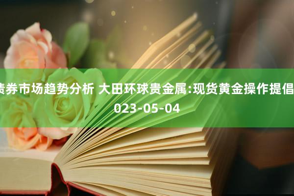 债券市场趋势分析 大田环球贵金属:现货黄金操作提倡2023-05-04