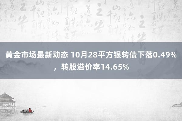 黄金市场最新动态 10月28平方银转债下落0.49%，转股溢价率14.65%