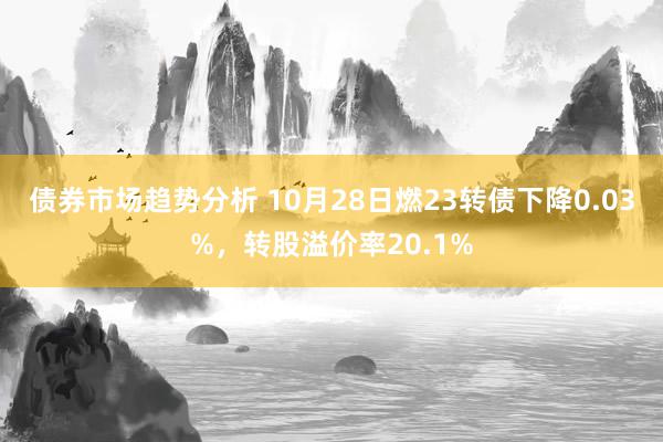 债券市场趋势分析 10月28日燃23转债下降0.03%，转股溢价率20.1%