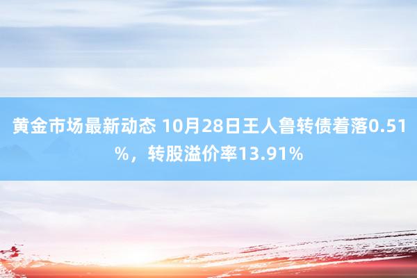 黄金市场最新动态 10月28日王人鲁转债着落0.51%，转股溢价率13.91%