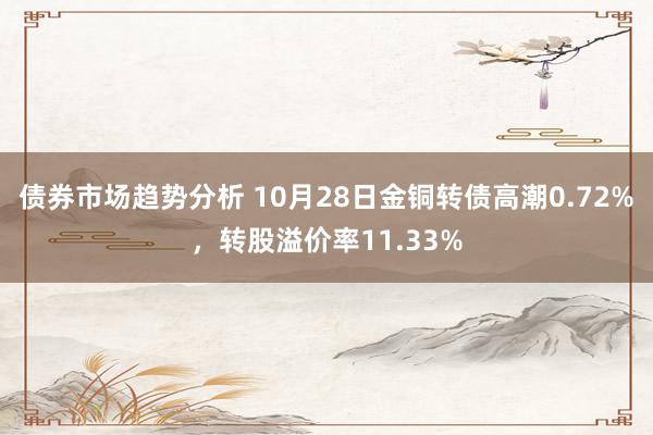 债券市场趋势分析 10月28日金铜转债高潮0.72%，转股溢价率11.33%