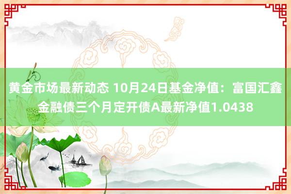 黄金市场最新动态 10月24日基金净值：富国汇鑫金融债三个月定开债A最新净值1.0438