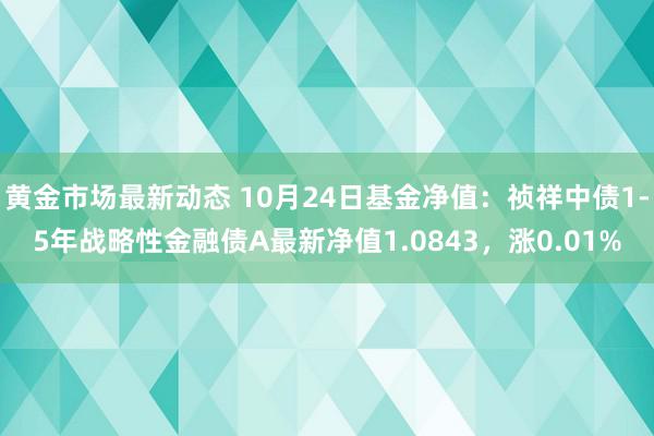 黄金市场最新动态 10月24日基金净值：祯祥中债1-5年战略性金融债A最新净值1.0843，涨0.01%