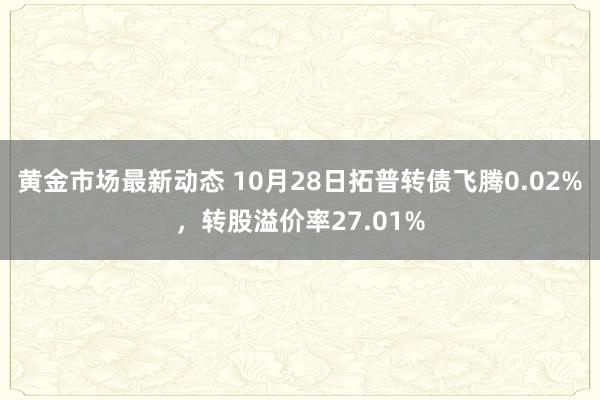 黄金市场最新动态 10月28日拓普转债飞腾0.02%，转股溢价率27.01%