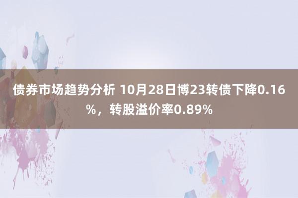 债券市场趋势分析 10月28日博23转债下降0.16%，转股溢价率0.89%