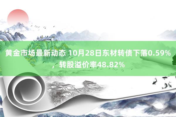 黄金市场最新动态 10月28日东材转债下落0.59%，转股溢价率48.82%