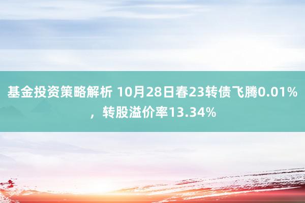 基金投资策略解析 10月28日春23转债飞腾0.01%，转股溢价率13.34%