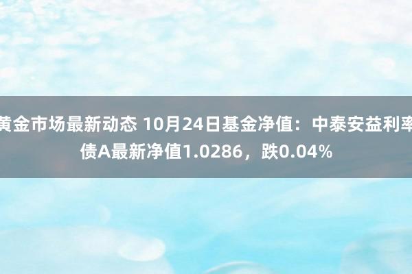 黄金市场最新动态 10月24日基金净值：中泰安益利率债A最新净值1.0286，跌0.04%