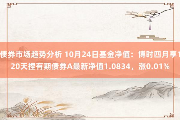 债券市场趋势分析 10月24日基金净值：博时四月享120天捏有期债券A最新净值1.0834，涨0.01%