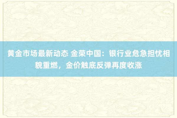 黄金市场最新动态 金荣中国：银行业危急担忧相貌重燃，金价触底反弹再度收涨