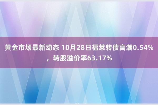 黄金市场最新动态 10月28日福莱转债高潮0.54%，转股溢价率63.17%