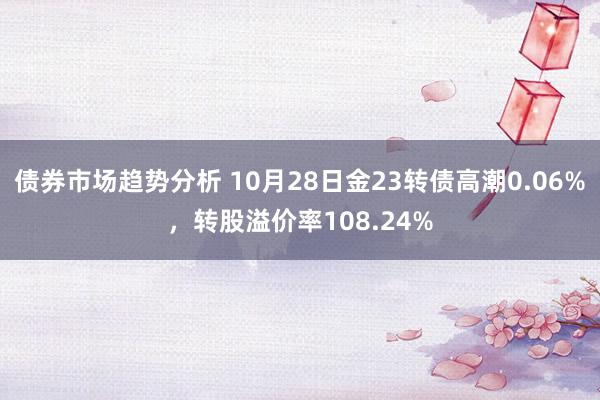 债券市场趋势分析 10月28日金23转债高潮0.06%，转股溢价率108.24%