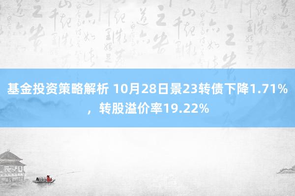 基金投资策略解析 10月28日景23转债下降1.71%，转股溢价率19.22%