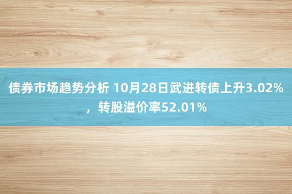 债券市场趋势分析 10月28日武进转债上升3.02%，转股溢价率52.01%