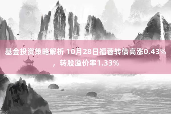 基金投资策略解析 10月28日福蓉转债高涨0.43%，转股溢价率1.33%