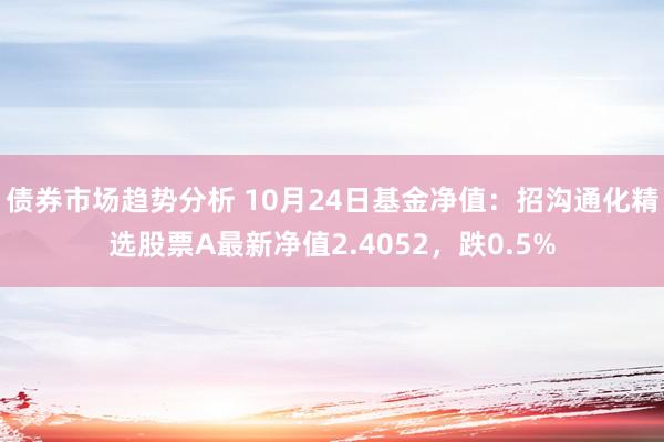 债券市场趋势分析 10月24日基金净值：招沟通化精选股票A最新净值2.4052，跌0.5%