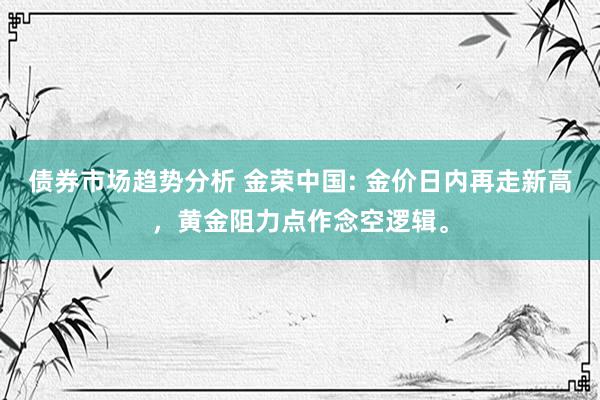 债券市场趋势分析 金荣中国: 金价日内再走新高，黄金阻力点作念空逻辑。