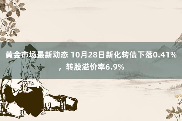 黄金市场最新动态 10月28日新化转债下落0.41%，转股溢价率6.9%