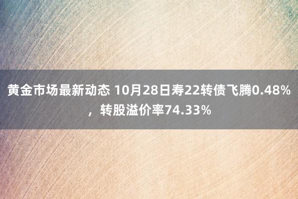 黄金市场最新动态 10月28日寿22转债飞腾0.48%，转股溢价率74.33%