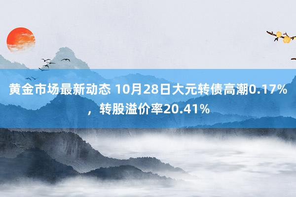 黄金市场最新动态 10月28日大元转债高潮0.17%，转股溢价率20.41%