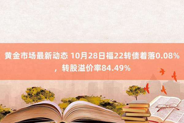 黄金市场最新动态 10月28日福22转债着落0.08%，转股溢价率84.49%