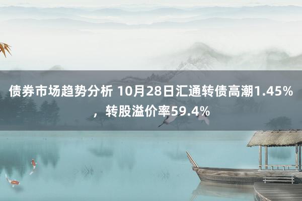 债券市场趋势分析 10月28日汇通转债高潮1.45%，转股溢价率59.4%