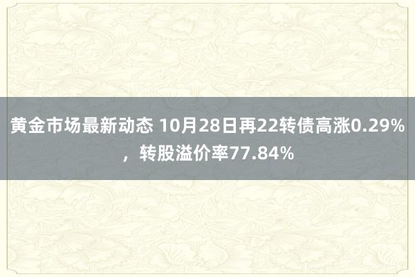 黄金市场最新动态 10月28日再22转债高涨0.29%，转股溢价率77.84%