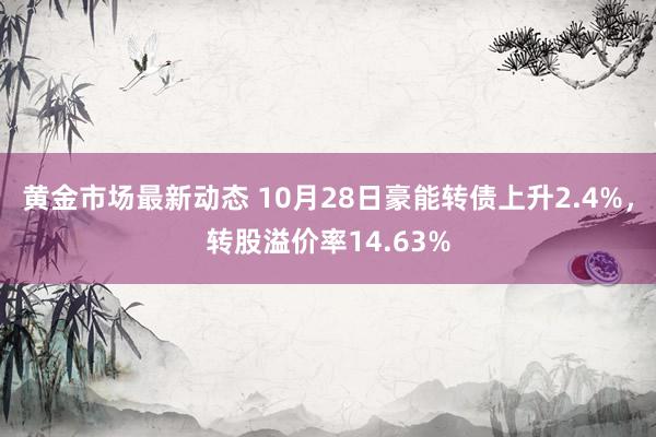 黄金市场最新动态 10月28日豪能转债上升2.4%，转股溢价率14.63%