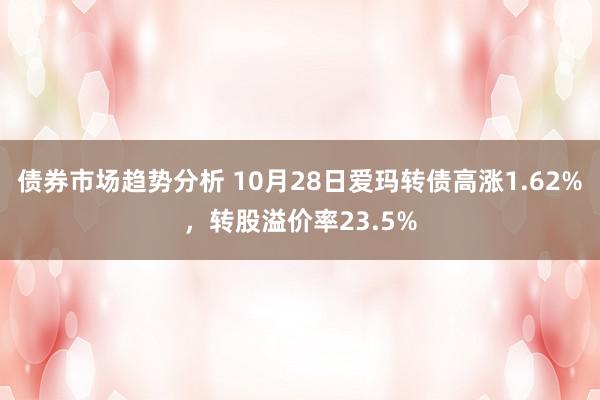 债券市场趋势分析 10月28日爱玛转债高涨1.62%，转股溢价率23.5%