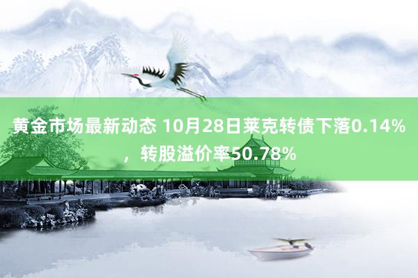 黄金市场最新动态 10月28日莱克转债下落0.14%，转股溢价率50.78%