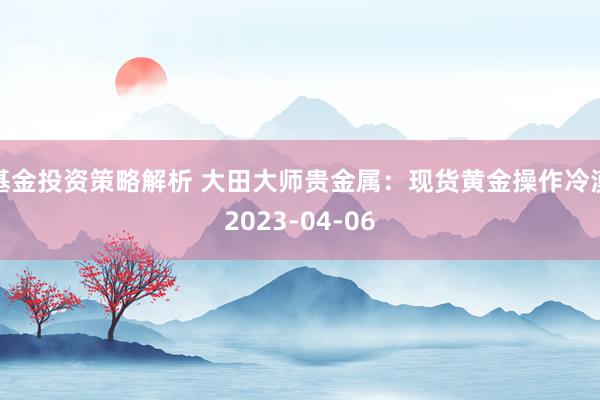 基金投资策略解析 大田大师贵金属：现货黄金操作冷漠2023-04-06