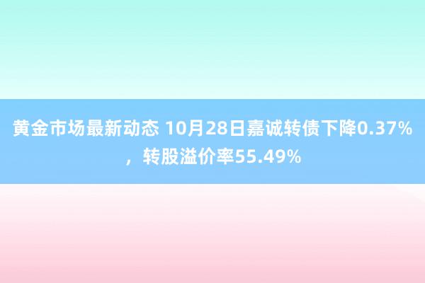 黄金市场最新动态 10月28日嘉诚转债下降0.37%，转股溢价率55.49%