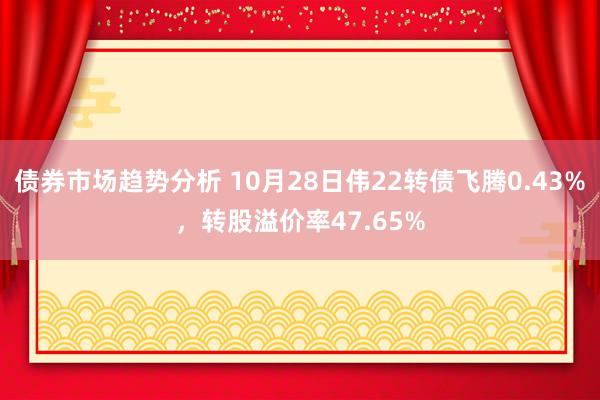 债券市场趋势分析 10月28日伟22转债飞腾0.43%，转股溢价率47.65%