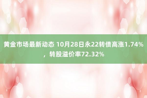 黄金市场最新动态 10月28日永22转债高涨1.74%，转股溢价率72.32%