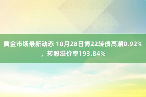 黄金市场最新动态 10月28日博22转债高潮0.92%，转股溢价率193.84%