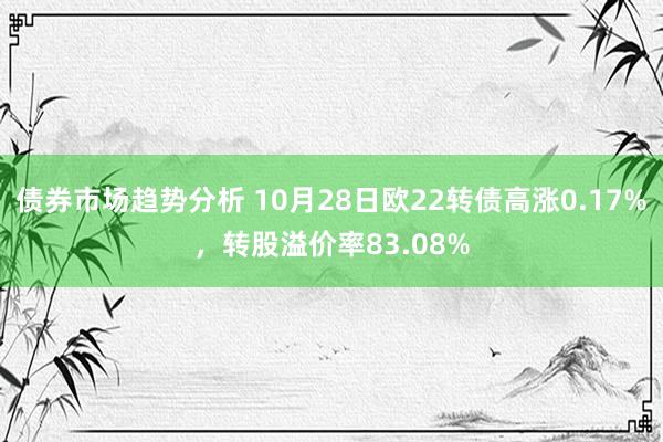 债券市场趋势分析 10月28日欧22转债高涨0.17%，转股溢价率83.08%