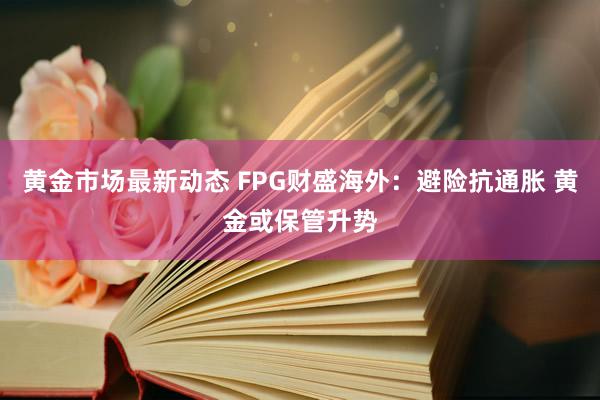 黄金市场最新动态 FPG财盛海外：避险抗通胀 黄金或保管升势