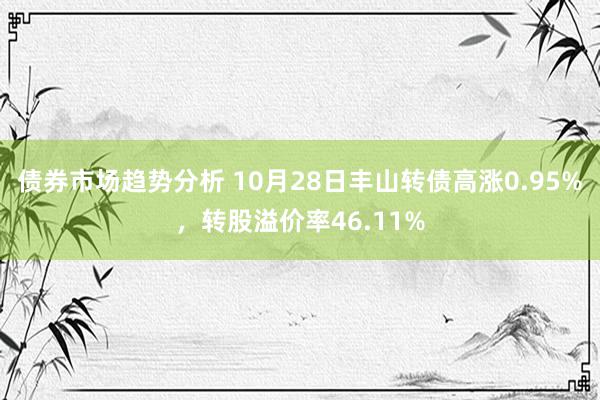 债券市场趋势分析 10月28日丰山转债高涨0.95%，转股溢价率46.11%