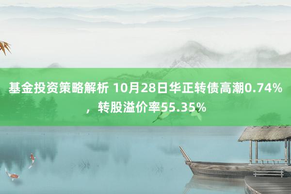 基金投资策略解析 10月28日华正转债高潮0.74%，转股溢价率55.35%