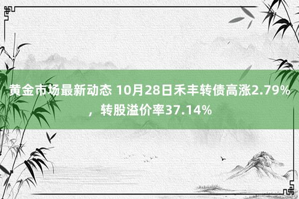 黄金市场最新动态 10月28日禾丰转债高涨2.79%，转股溢价率37.14%