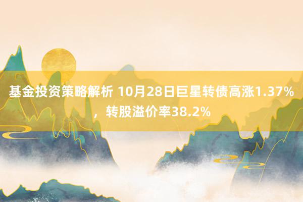 基金投资策略解析 10月28日巨星转债高涨1.37%，转股溢价率38.2%