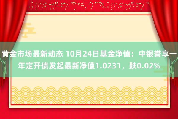 黄金市场最新动态 10月24日基金净值：中银誉享一年定开债发起最新净值1.0231，跌0.02%