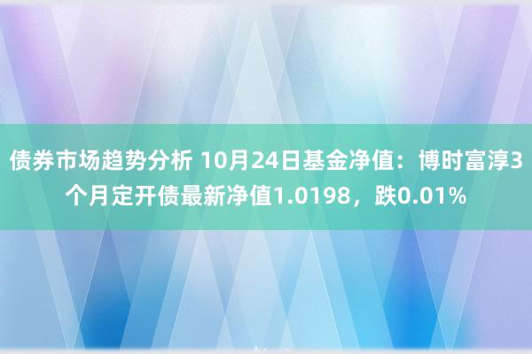 债券市场趋势分析 10月24日基金净值：博时富淳3个月定开债最新净值1.0198，跌0.01%