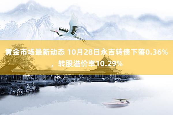 黄金市场最新动态 10月28日永吉转债下落0.36%，转股溢价率10.29%