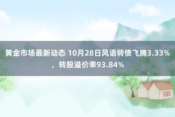 黄金市场最新动态 10月28日风语转债飞腾3.33%，转股溢价率93.84%