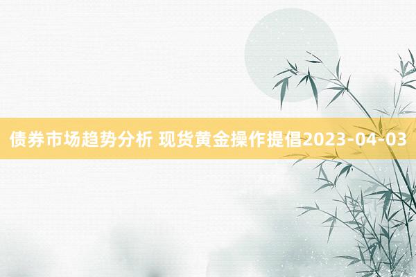 债券市场趋势分析 现货黄金操作提倡2023-04-03