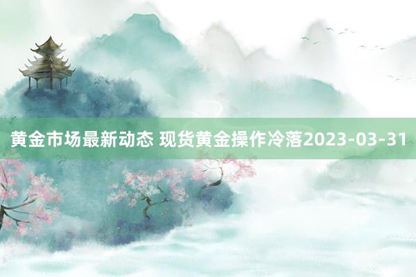 黄金市场最新动态 现货黄金操作冷落2023-03-31