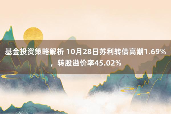 基金投资策略解析 10月28日苏利转债高潮1.69%，转股溢价率45.02%