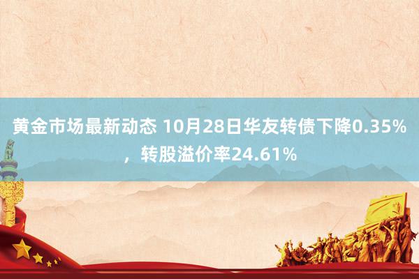 黄金市场最新动态 10月28日华友转债下降0.35%，转股溢价率24.61%