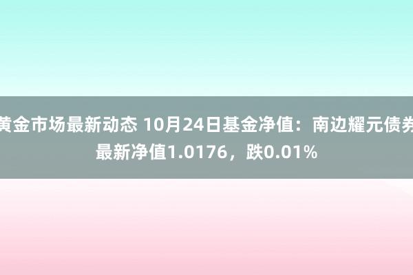 黄金市场最新动态 10月24日基金净值：南边耀元债券最新净值1.0176，跌0.01%